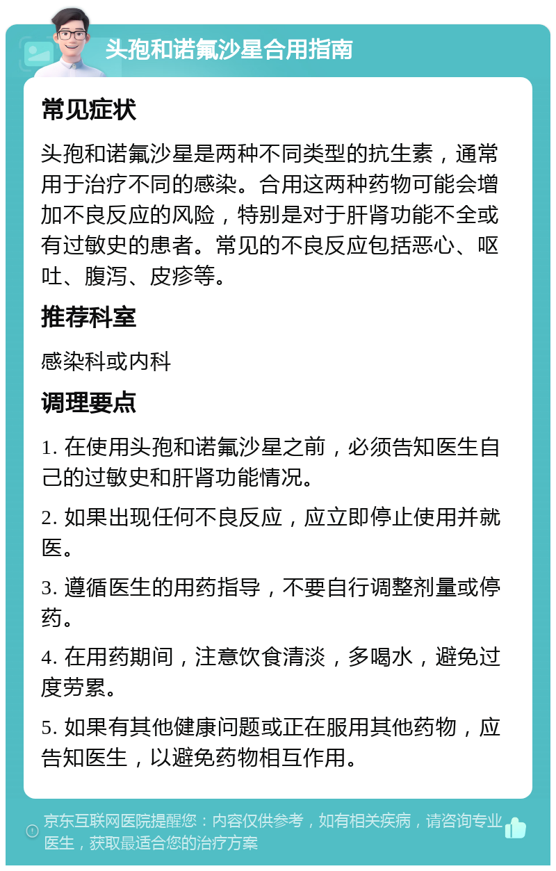 头孢和诺氟沙星合用指南 常见症状 头孢和诺氟沙星是两种不同类型的抗生素，通常用于治疗不同的感染。合用这两种药物可能会增加不良反应的风险，特别是对于肝肾功能不全或有过敏史的患者。常见的不良反应包括恶心、呕吐、腹泻、皮疹等。 推荐科室 感染科或内科 调理要点 1. 在使用头孢和诺氟沙星之前，必须告知医生自己的过敏史和肝肾功能情况。 2. 如果出现任何不良反应，应立即停止使用并就医。 3. 遵循医生的用药指导，不要自行调整剂量或停药。 4. 在用药期间，注意饮食清淡，多喝水，避免过度劳累。 5. 如果有其他健康问题或正在服用其他药物，应告知医生，以避免药物相互作用。