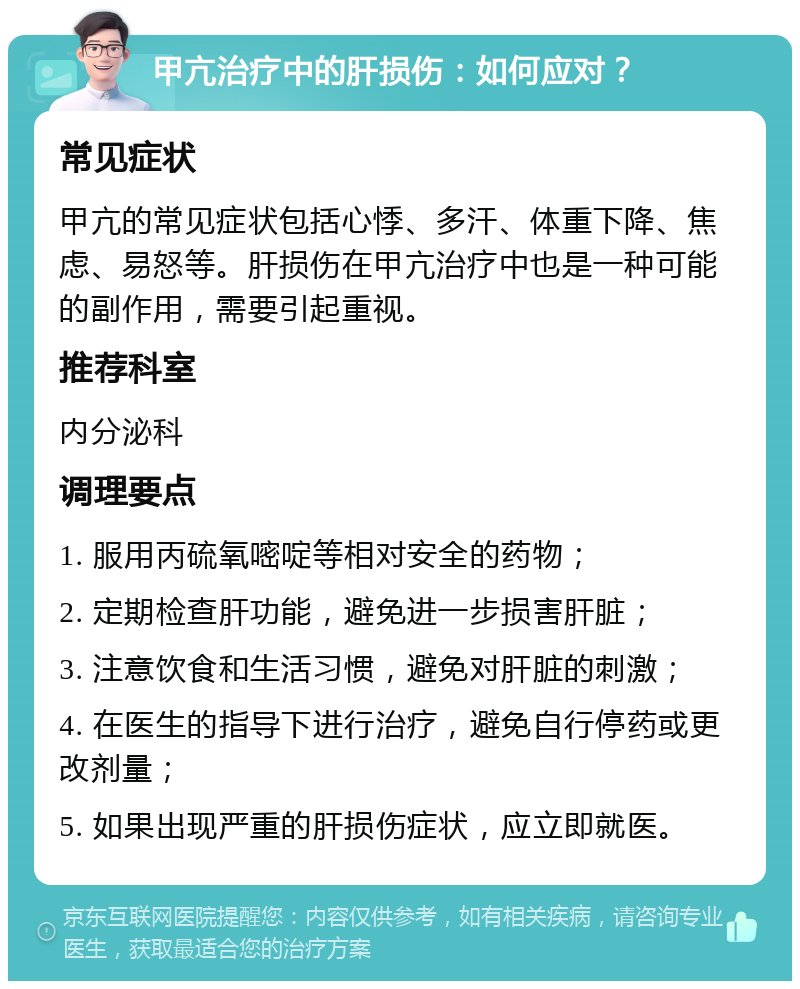 甲亢治疗中的肝损伤：如何应对？ 常见症状 甲亢的常见症状包括心悸、多汗、体重下降、焦虑、易怒等。肝损伤在甲亢治疗中也是一种可能的副作用，需要引起重视。 推荐科室 内分泌科 调理要点 1. 服用丙硫氧嘧啶等相对安全的药物； 2. 定期检查肝功能，避免进一步损害肝脏； 3. 注意饮食和生活习惯，避免对肝脏的刺激； 4. 在医生的指导下进行治疗，避免自行停药或更改剂量； 5. 如果出现严重的肝损伤症状，应立即就医。