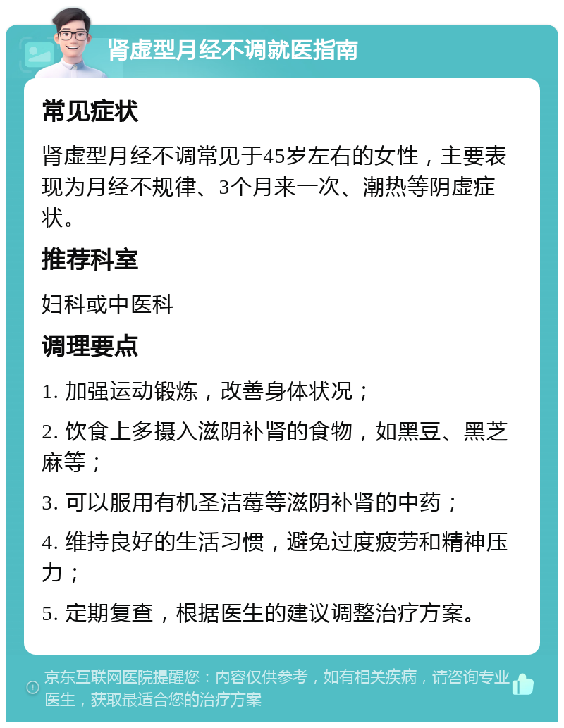 肾虚型月经不调就医指南 常见症状 肾虚型月经不调常见于45岁左右的女性，主要表现为月经不规律、3个月来一次、潮热等阴虚症状。 推荐科室 妇科或中医科 调理要点 1. 加强运动锻炼，改善身体状况； 2. 饮食上多摄入滋阴补肾的食物，如黑豆、黑芝麻等； 3. 可以服用有机圣洁莓等滋阴补肾的中药； 4. 维持良好的生活习惯，避免过度疲劳和精神压力； 5. 定期复查，根据医生的建议调整治疗方案。