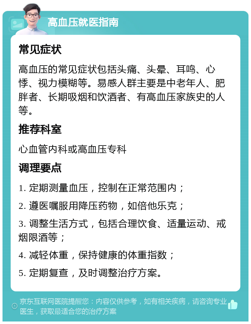 高血压就医指南 常见症状 高血压的常见症状包括头痛、头晕、耳鸣、心悸、视力模糊等。易感人群主要是中老年人、肥胖者、长期吸烟和饮酒者、有高血压家族史的人等。 推荐科室 心血管内科或高血压专科 调理要点 1. 定期测量血压，控制在正常范围内； 2. 遵医嘱服用降压药物，如倍他乐克； 3. 调整生活方式，包括合理饮食、适量运动、戒烟限酒等； 4. 减轻体重，保持健康的体重指数； 5. 定期复查，及时调整治疗方案。