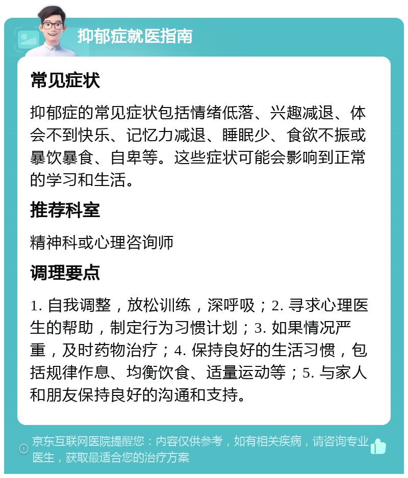 抑郁症就医指南 常见症状 抑郁症的常见症状包括情绪低落、兴趣减退、体会不到快乐、记忆力减退、睡眠少、食欲不振或暴饮暴食、自卑等。这些症状可能会影响到正常的学习和生活。 推荐科室 精神科或心理咨询师 调理要点 1. 自我调整，放松训练，深呼吸；2. 寻求心理医生的帮助，制定行为习惯计划；3. 如果情况严重，及时药物治疗；4. 保持良好的生活习惯，包括规律作息、均衡饮食、适量运动等；5. 与家人和朋友保持良好的沟通和支持。