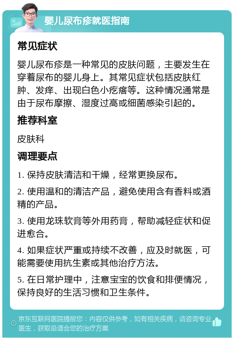 婴儿尿布疹就医指南 常见症状 婴儿尿布疹是一种常见的皮肤问题，主要发生在穿着尿布的婴儿身上。其常见症状包括皮肤红肿、发痒、出现白色小疙瘩等。这种情况通常是由于尿布摩擦、湿度过高或细菌感染引起的。 推荐科室 皮肤科 调理要点 1. 保持皮肤清洁和干燥，经常更换尿布。 2. 使用温和的清洁产品，避免使用含有香料或酒精的产品。 3. 使用龙珠软膏等外用药膏，帮助减轻症状和促进愈合。 4. 如果症状严重或持续不改善，应及时就医，可能需要使用抗生素或其他治疗方法。 5. 在日常护理中，注意宝宝的饮食和排便情况，保持良好的生活习惯和卫生条件。