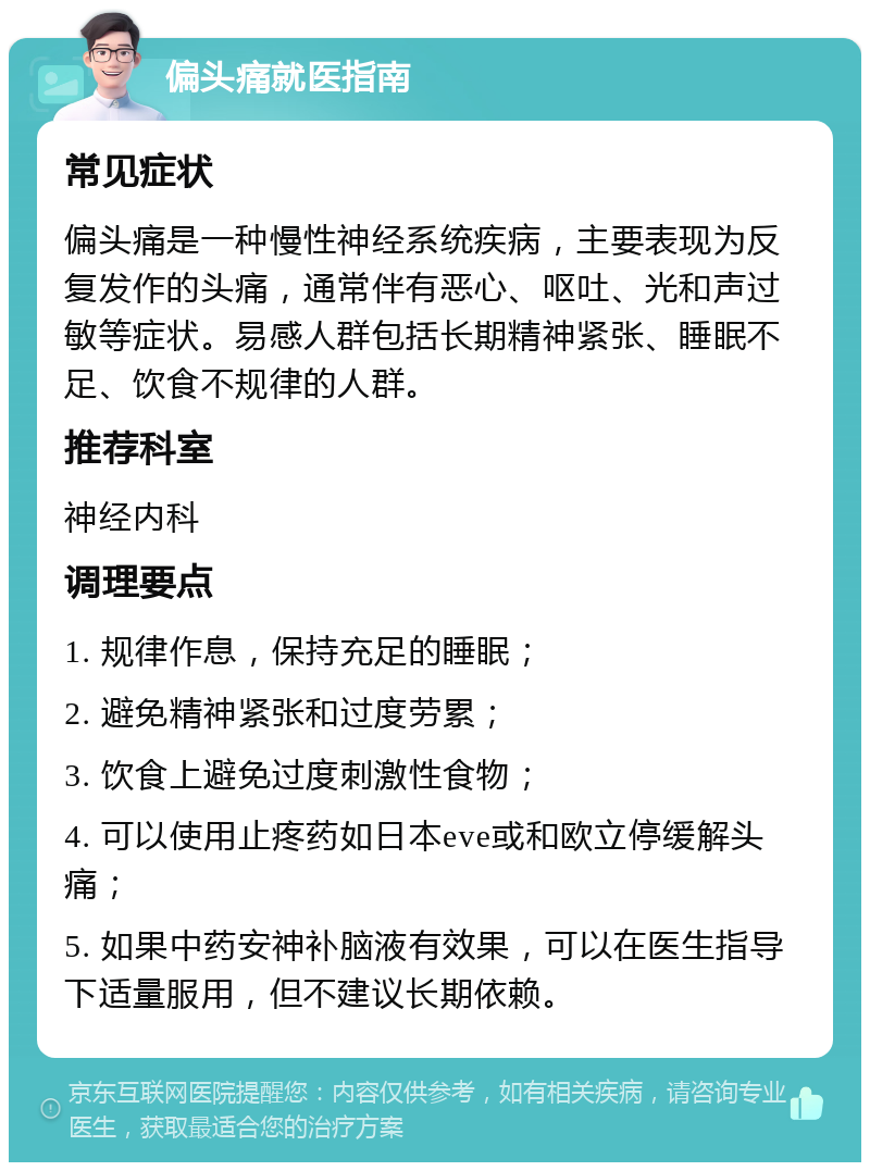 偏头痛就医指南 常见症状 偏头痛是一种慢性神经系统疾病，主要表现为反复发作的头痛，通常伴有恶心、呕吐、光和声过敏等症状。易感人群包括长期精神紧张、睡眠不足、饮食不规律的人群。 推荐科室 神经内科 调理要点 1. 规律作息，保持充足的睡眠； 2. 避免精神紧张和过度劳累； 3. 饮食上避免过度刺激性食物； 4. 可以使用止疼药如日本eve或和欧立停缓解头痛； 5. 如果中药安神补脑液有效果，可以在医生指导下适量服用，但不建议长期依赖。