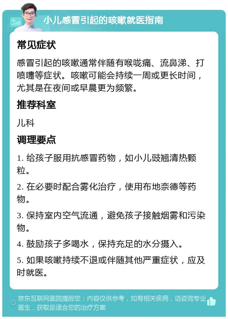 小儿感冒引起的咳嗽就医指南 常见症状 感冒引起的咳嗽通常伴随有喉咙痛、流鼻涕、打喷嚏等症状。咳嗽可能会持续一周或更长时间，尤其是在夜间或早晨更为频繁。 推荐科室 儿科 调理要点 1. 给孩子服用抗感冒药物，如小儿豉翘清热颗粒。 2. 在必要时配合雾化治疗，使用布地奈德等药物。 3. 保持室内空气流通，避免孩子接触烟雾和污染物。 4. 鼓励孩子多喝水，保持充足的水分摄入。 5. 如果咳嗽持续不退或伴随其他严重症状，应及时就医。