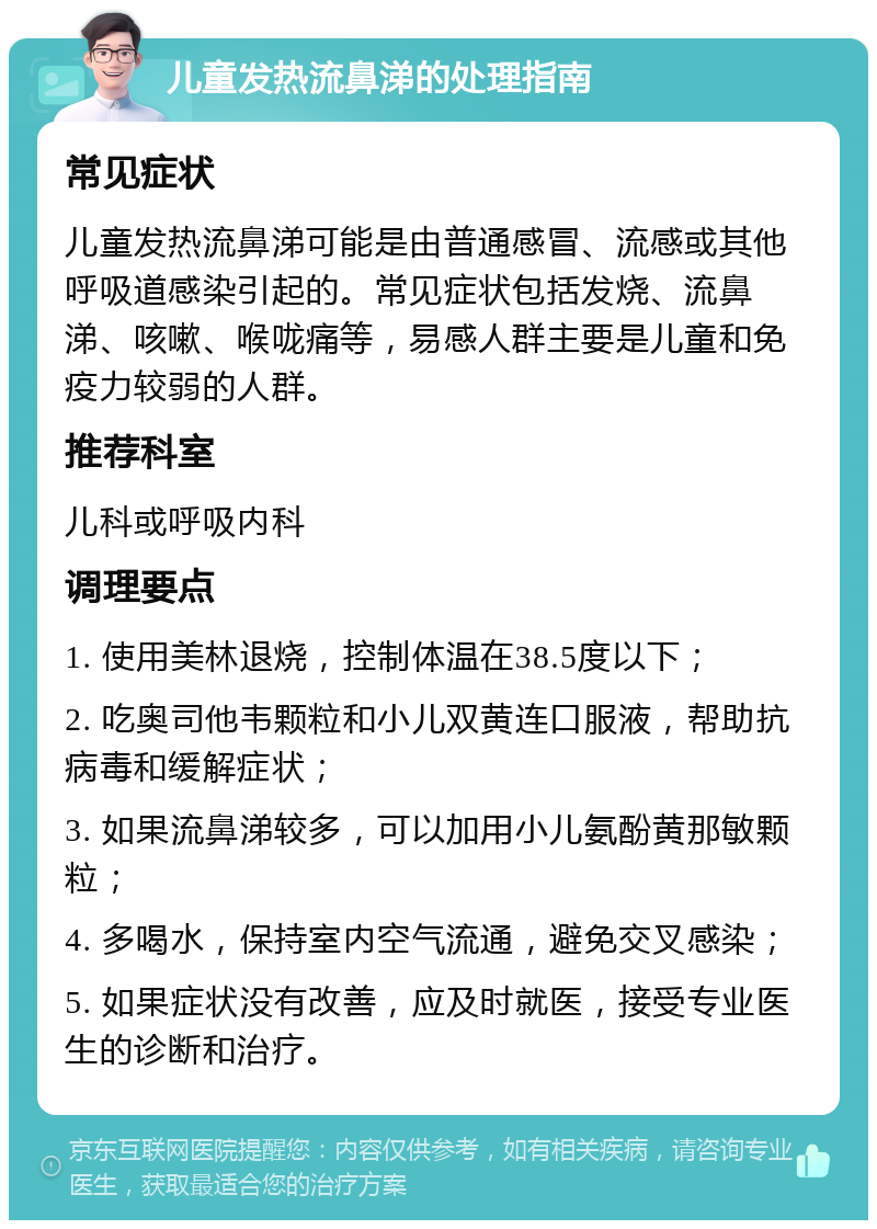 儿童发热流鼻涕的处理指南 常见症状 儿童发热流鼻涕可能是由普通感冒、流感或其他呼吸道感染引起的。常见症状包括发烧、流鼻涕、咳嗽、喉咙痛等，易感人群主要是儿童和免疫力较弱的人群。 推荐科室 儿科或呼吸内科 调理要点 1. 使用美林退烧，控制体温在38.5度以下； 2. 吃奥司他韦颗粒和小儿双黄连口服液，帮助抗病毒和缓解症状； 3. 如果流鼻涕较多，可以加用小儿氨酚黄那敏颗粒； 4. 多喝水，保持室内空气流通，避免交叉感染； 5. 如果症状没有改善，应及时就医，接受专业医生的诊断和治疗。