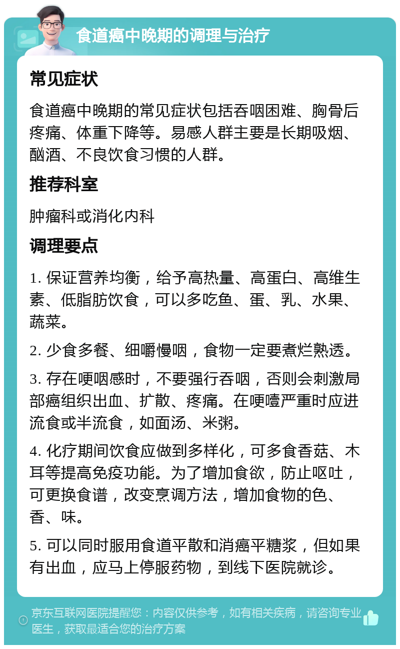 食道癌中晚期的调理与治疗 常见症状 食道癌中晚期的常见症状包括吞咽困难、胸骨后疼痛、体重下降等。易感人群主要是长期吸烟、酗酒、不良饮食习惯的人群。 推荐科室 肿瘤科或消化内科 调理要点 1. 保证营养均衡，给予高热量、高蛋白、高维生素、低脂肪饮食，可以多吃鱼、蛋、乳、水果、蔬菜。 2. 少食多餐、细嚼慢咽，食物一定要煮烂熟透。 3. 存在哽咽感时，不要强行吞咽，否则会刺激局部癌组织出血、扩散、疼痛。在哽噎严重时应进流食或半流食，如面汤、米粥。 4. 化疗期间饮食应做到多样化，可多食香菇、木耳等提高免疫功能。为了增加食欲，防止呕吐，可更换食谱，改变烹调方法，增加食物的色、香、味。 5. 可以同时服用食道平散和消癌平糖浆，但如果有出血，应马上停服药物，到线下医院就诊。