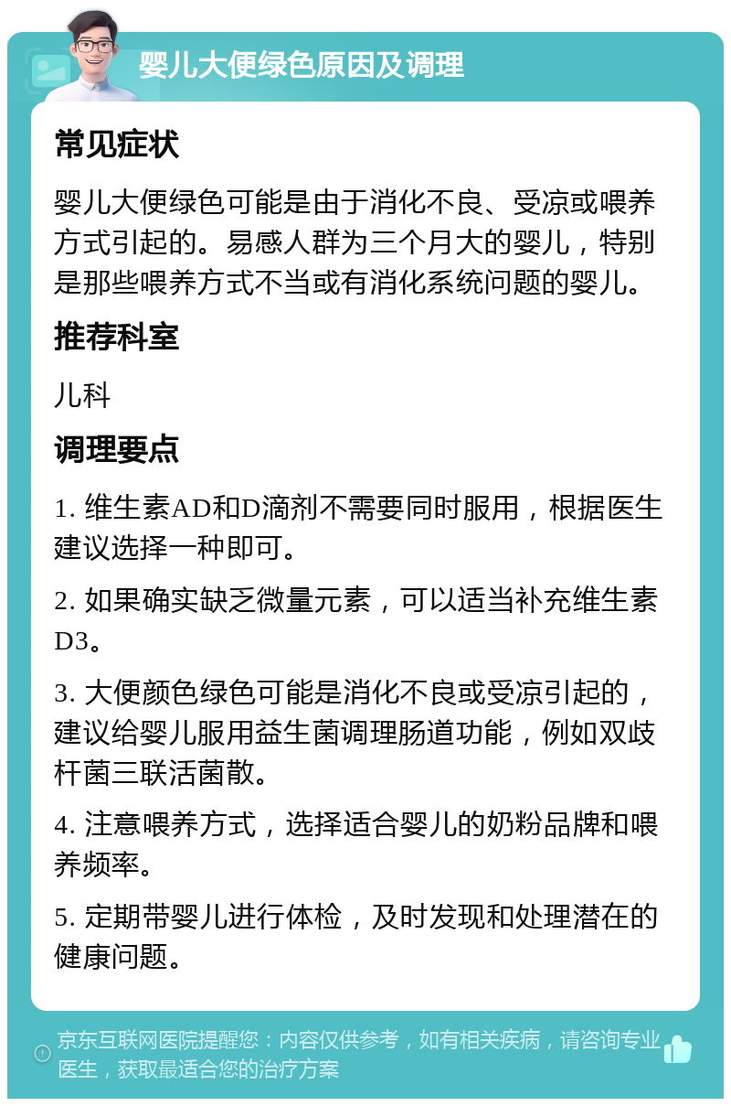 婴儿大便绿色原因及调理 常见症状 婴儿大便绿色可能是由于消化不良、受凉或喂养方式引起的。易感人群为三个月大的婴儿，特别是那些喂养方式不当或有消化系统问题的婴儿。 推荐科室 儿科 调理要点 1. 维生素AD和D滴剂不需要同时服用，根据医生建议选择一种即可。 2. 如果确实缺乏微量元素，可以适当补充维生素D3。 3. 大便颜色绿色可能是消化不良或受凉引起的，建议给婴儿服用益生菌调理肠道功能，例如双歧杆菌三联活菌散。 4. 注意喂养方式，选择适合婴儿的奶粉品牌和喂养频率。 5. 定期带婴儿进行体检，及时发现和处理潜在的健康问题。