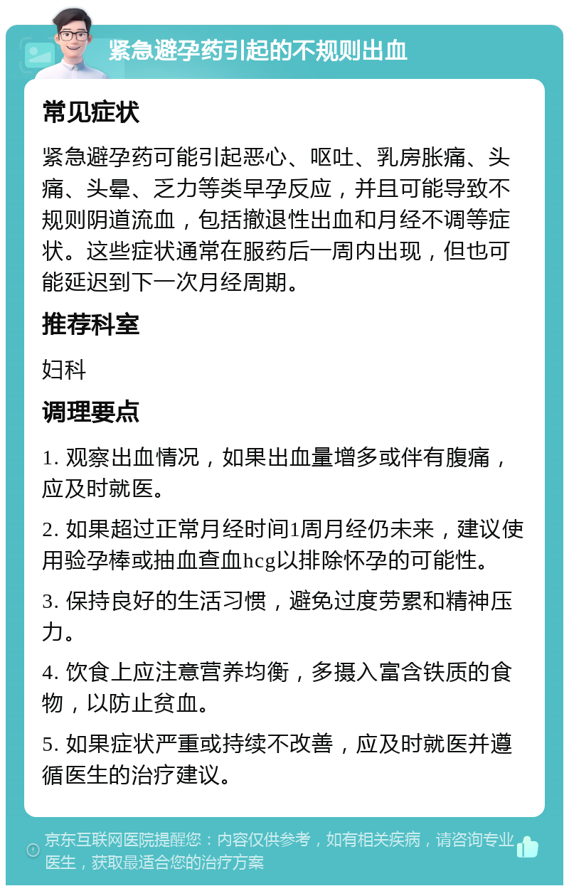 紧急避孕药引起的不规则出血 常见症状 紧急避孕药可能引起恶心、呕吐、乳房胀痛、头痛、头晕、乏力等类早孕反应，并且可能导致不规则阴道流血，包括撤退性出血和月经不调等症状。这些症状通常在服药后一周内出现，但也可能延迟到下一次月经周期。 推荐科室 妇科 调理要点 1. 观察出血情况，如果出血量增多或伴有腹痛，应及时就医。 2. 如果超过正常月经时间1周月经仍未来，建议使用验孕棒或抽血查血hcg以排除怀孕的可能性。 3. 保持良好的生活习惯，避免过度劳累和精神压力。 4. 饮食上应注意营养均衡，多摄入富含铁质的食物，以防止贫血。 5. 如果症状严重或持续不改善，应及时就医并遵循医生的治疗建议。