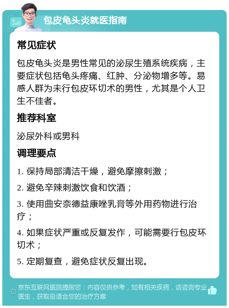 包皮龟头炎就医指南 常见症状 包皮龟头炎是男性常见的泌尿生殖系统疾病，主要症状包括龟头疼痛、红肿、分泌物增多等。易感人群为未行包皮环切术的男性，尤其是个人卫生不佳者。 推荐科室 泌尿外科或男科 调理要点 1. 保持局部清洁干燥，避免摩擦刺激； 2. 避免辛辣刺激饮食和饮酒； 3. 使用曲安奈德益康唑乳膏等外用药物进行治疗； 4. 如果症状严重或反复发作，可能需要行包皮环切术； 5. 定期复查，避免症状反复出现。