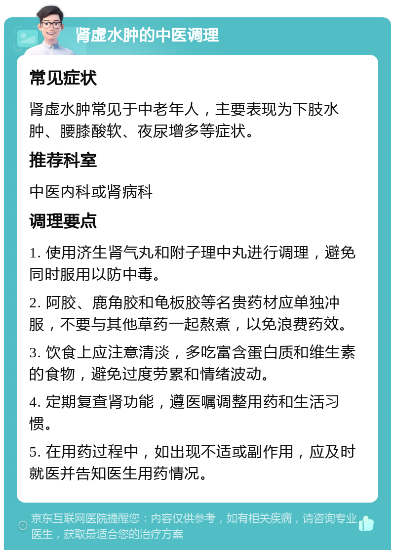 肾虚水肿的中医调理 常见症状 肾虚水肿常见于中老年人，主要表现为下肢水肿、腰膝酸软、夜尿增多等症状。 推荐科室 中医内科或肾病科 调理要点 1. 使用济生肾气丸和附子理中丸进行调理，避免同时服用以防中毒。 2. 阿胶、鹿角胶和龟板胶等名贵药材应单独冲服，不要与其他草药一起熬煮，以免浪费药效。 3. 饮食上应注意清淡，多吃富含蛋白质和维生素的食物，避免过度劳累和情绪波动。 4. 定期复查肾功能，遵医嘱调整用药和生活习惯。 5. 在用药过程中，如出现不适或副作用，应及时就医并告知医生用药情况。