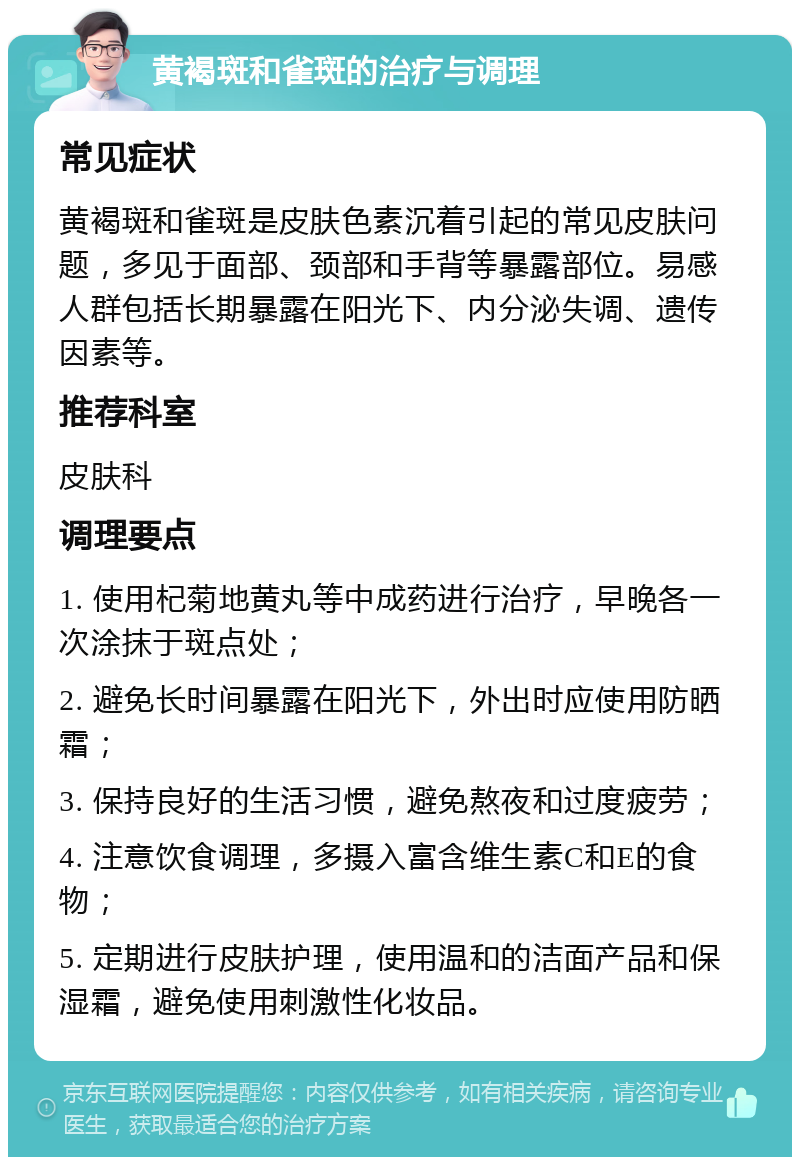 黄褐斑和雀斑的治疗与调理 常见症状 黄褐斑和雀斑是皮肤色素沉着引起的常见皮肤问题，多见于面部、颈部和手背等暴露部位。易感人群包括长期暴露在阳光下、内分泌失调、遗传因素等。 推荐科室 皮肤科 调理要点 1. 使用杞菊地黄丸等中成药进行治疗，早晚各一次涂抹于斑点处； 2. 避免长时间暴露在阳光下，外出时应使用防晒霜； 3. 保持良好的生活习惯，避免熬夜和过度疲劳； 4. 注意饮食调理，多摄入富含维生素C和E的食物； 5. 定期进行皮肤护理，使用温和的洁面产品和保湿霜，避免使用刺激性化妆品。