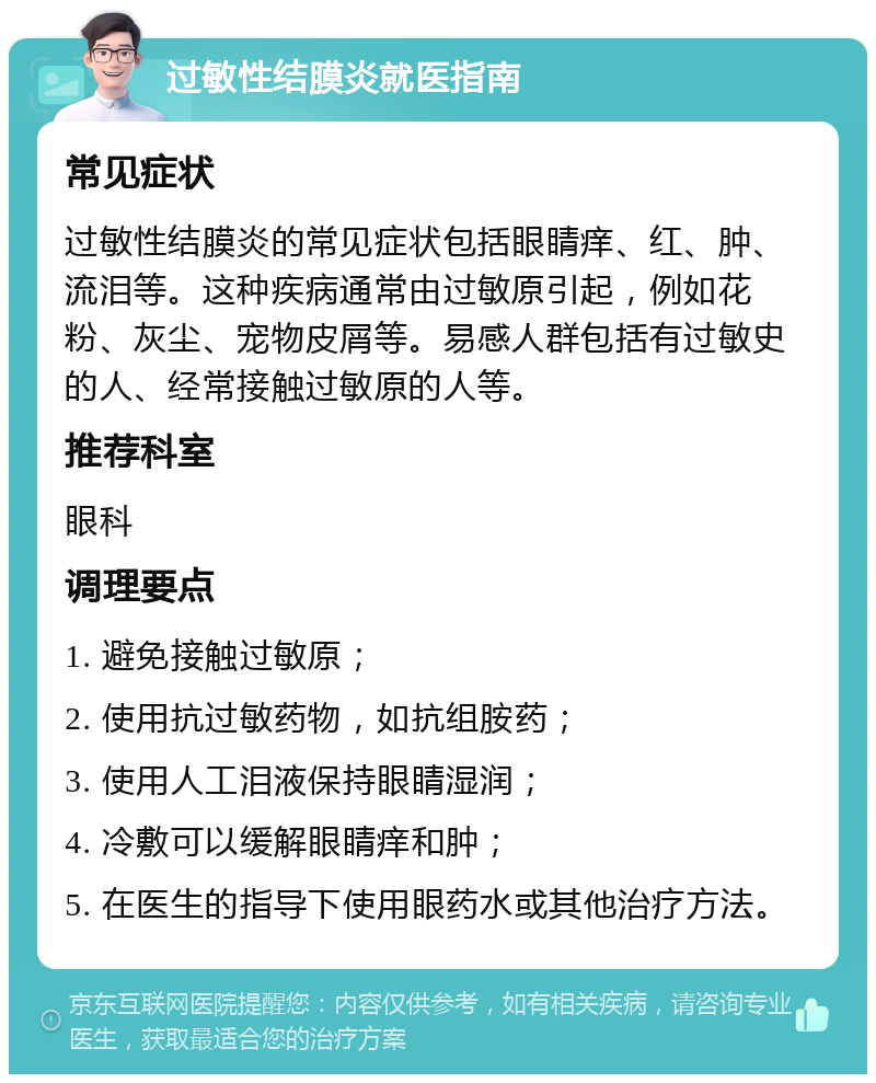 过敏性结膜炎就医指南 常见症状 过敏性结膜炎的常见症状包括眼睛痒、红、肿、流泪等。这种疾病通常由过敏原引起，例如花粉、灰尘、宠物皮屑等。易感人群包括有过敏史的人、经常接触过敏原的人等。 推荐科室 眼科 调理要点 1. 避免接触过敏原； 2. 使用抗过敏药物，如抗组胺药； 3. 使用人工泪液保持眼睛湿润； 4. 冷敷可以缓解眼睛痒和肿； 5. 在医生的指导下使用眼药水或其他治疗方法。