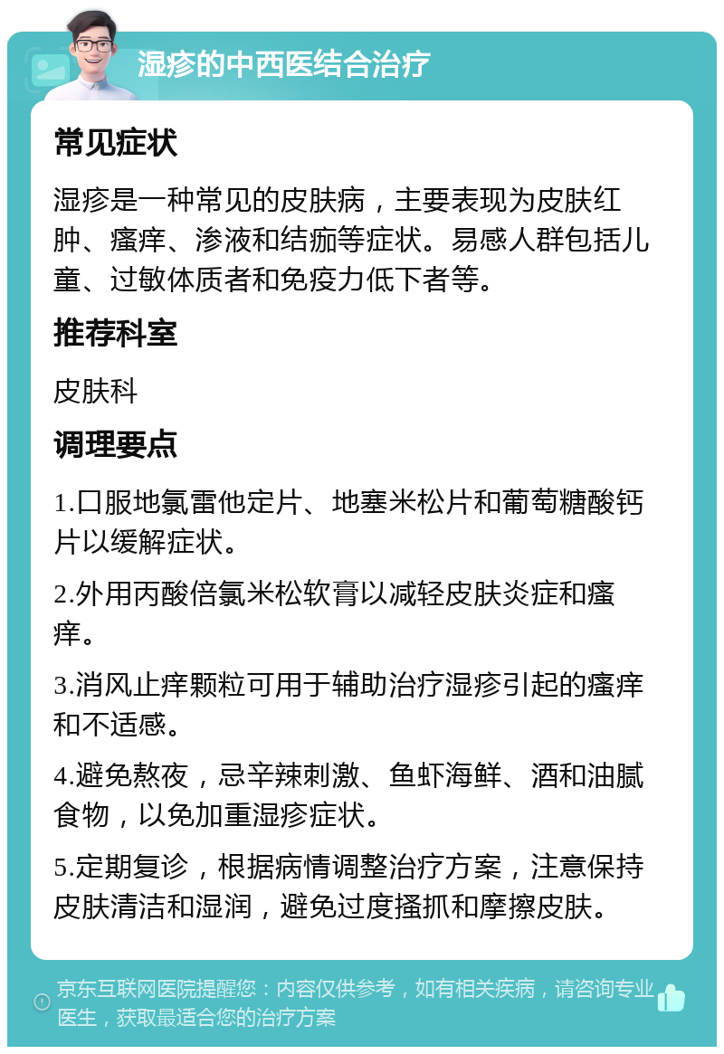 湿疹的中西医结合治疗 常见症状 湿疹是一种常见的皮肤病，主要表现为皮肤红肿、瘙痒、渗液和结痂等症状。易感人群包括儿童、过敏体质者和免疫力低下者等。 推荐科室 皮肤科 调理要点 1.口服地氯雷他定片、地塞米松片和葡萄糖酸钙片以缓解症状。 2.外用丙酸倍氯米松软膏以减轻皮肤炎症和瘙痒。 3.消风止痒颗粒可用于辅助治疗湿疹引起的瘙痒和不适感。 4.避免熬夜，忌辛辣刺激、鱼虾海鲜、酒和油腻食物，以免加重湿疹症状。 5.定期复诊，根据病情调整治疗方案，注意保持皮肤清洁和湿润，避免过度搔抓和摩擦皮肤。