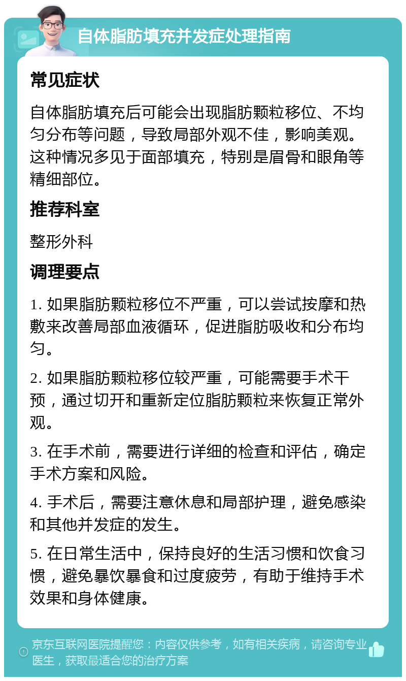 自体脂肪填充并发症处理指南 常见症状 自体脂肪填充后可能会出现脂肪颗粒移位、不均匀分布等问题，导致局部外观不佳，影响美观。这种情况多见于面部填充，特别是眉骨和眼角等精细部位。 推荐科室 整形外科 调理要点 1. 如果脂肪颗粒移位不严重，可以尝试按摩和热敷来改善局部血液循环，促进脂肪吸收和分布均匀。 2. 如果脂肪颗粒移位较严重，可能需要手术干预，通过切开和重新定位脂肪颗粒来恢复正常外观。 3. 在手术前，需要进行详细的检查和评估，确定手术方案和风险。 4. 手术后，需要注意休息和局部护理，避免感染和其他并发症的发生。 5. 在日常生活中，保持良好的生活习惯和饮食习惯，避免暴饮暴食和过度疲劳，有助于维持手术效果和身体健康。