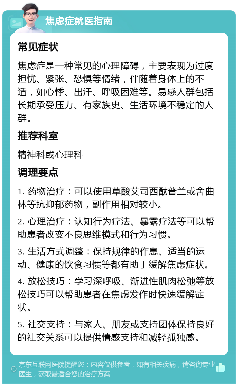 焦虑症就医指南 常见症状 焦虑症是一种常见的心理障碍，主要表现为过度担忧、紧张、恐惧等情绪，伴随着身体上的不适，如心悸、出汗、呼吸困难等。易感人群包括长期承受压力、有家族史、生活环境不稳定的人群。 推荐科室 精神科或心理科 调理要点 1. 药物治疗：可以使用草酸艾司西酞普兰或舍曲林等抗抑郁药物，副作用相对较小。 2. 心理治疗：认知行为疗法、暴露疗法等可以帮助患者改变不良思维模式和行为习惯。 3. 生活方式调整：保持规律的作息、适当的运动、健康的饮食习惯等都有助于缓解焦虑症状。 4. 放松技巧：学习深呼吸、渐进性肌肉松弛等放松技巧可以帮助患者在焦虑发作时快速缓解症状。 5. 社交支持：与家人、朋友或支持团体保持良好的社交关系可以提供情感支持和减轻孤独感。