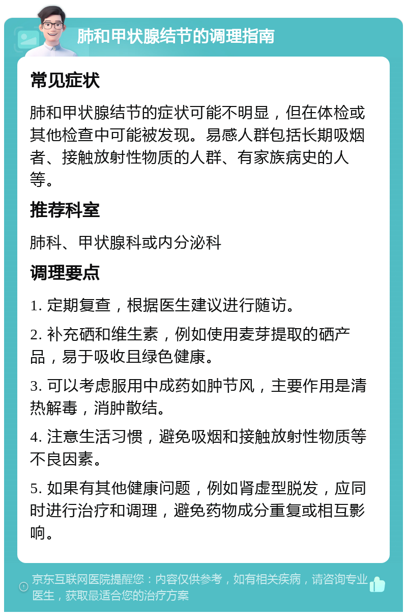 肺和甲状腺结节的调理指南 常见症状 肺和甲状腺结节的症状可能不明显，但在体检或其他检查中可能被发现。易感人群包括长期吸烟者、接触放射性物质的人群、有家族病史的人等。 推荐科室 肺科、甲状腺科或内分泌科 调理要点 1. 定期复查，根据医生建议进行随访。 2. 补充硒和维生素，例如使用麦芽提取的硒产品，易于吸收且绿色健康。 3. 可以考虑服用中成药如肿节风，主要作用是清热解毒，消肿散结。 4. 注意生活习惯，避免吸烟和接触放射性物质等不良因素。 5. 如果有其他健康问题，例如肾虚型脱发，应同时进行治疗和调理，避免药物成分重复或相互影响。