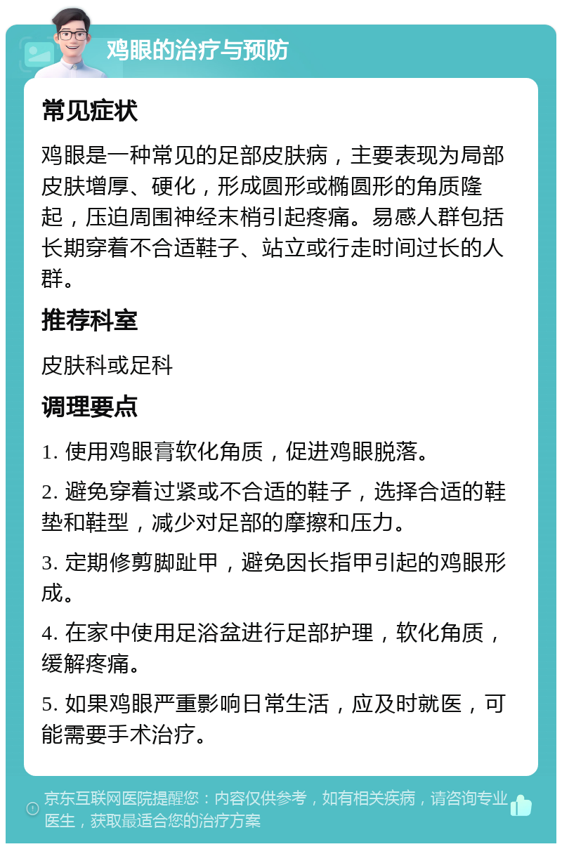 鸡眼的治疗与预防 常见症状 鸡眼是一种常见的足部皮肤病，主要表现为局部皮肤增厚、硬化，形成圆形或椭圆形的角质隆起，压迫周围神经末梢引起疼痛。易感人群包括长期穿着不合适鞋子、站立或行走时间过长的人群。 推荐科室 皮肤科或足科 调理要点 1. 使用鸡眼膏软化角质，促进鸡眼脱落。 2. 避免穿着过紧或不合适的鞋子，选择合适的鞋垫和鞋型，减少对足部的摩擦和压力。 3. 定期修剪脚趾甲，避免因长指甲引起的鸡眼形成。 4. 在家中使用足浴盆进行足部护理，软化角质，缓解疼痛。 5. 如果鸡眼严重影响日常生活，应及时就医，可能需要手术治疗。