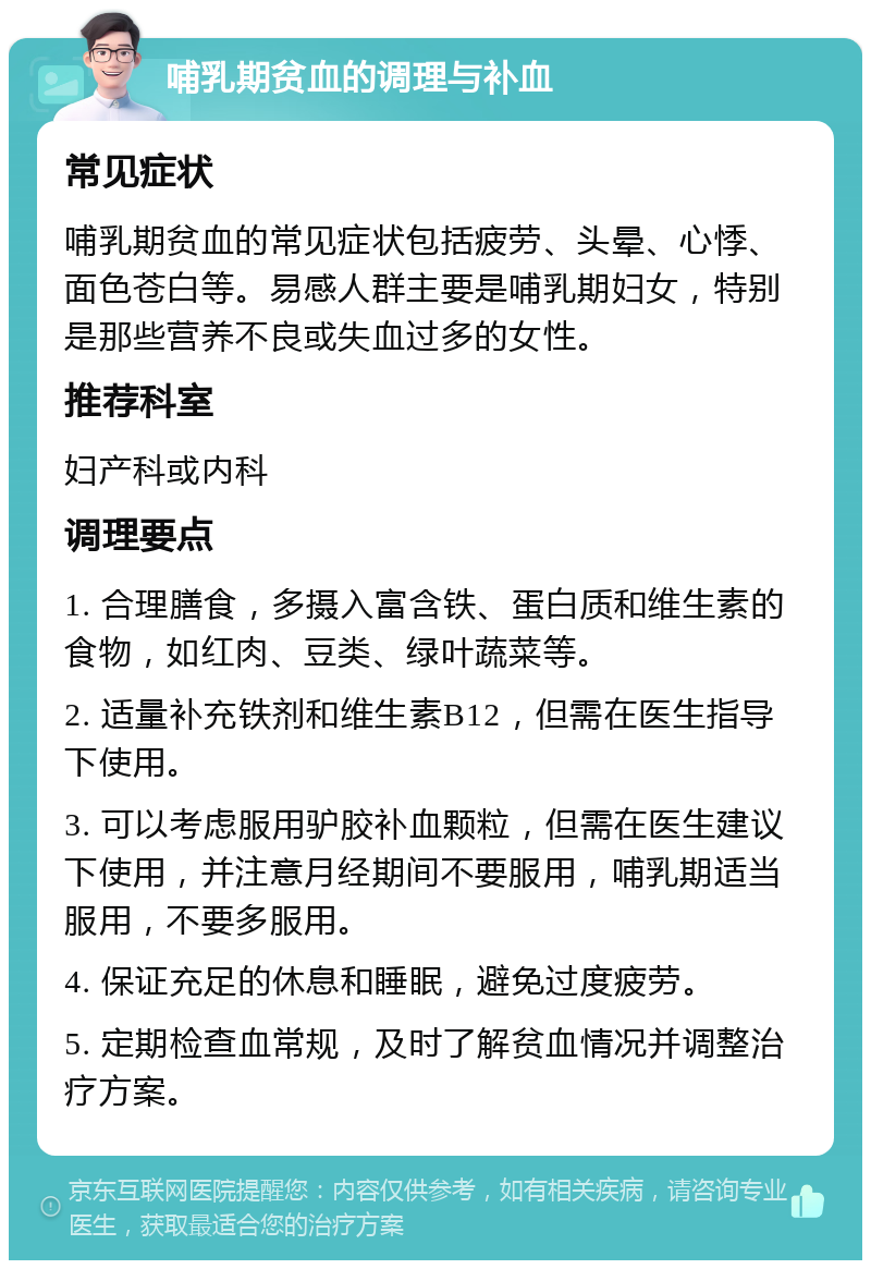 哺乳期贫血的调理与补血 常见症状 哺乳期贫血的常见症状包括疲劳、头晕、心悸、面色苍白等。易感人群主要是哺乳期妇女，特别是那些营养不良或失血过多的女性。 推荐科室 妇产科或内科 调理要点 1. 合理膳食，多摄入富含铁、蛋白质和维生素的食物，如红肉、豆类、绿叶蔬菜等。 2. 适量补充铁剂和维生素B12，但需在医生指导下使用。 3. 可以考虑服用驴胶补血颗粒，但需在医生建议下使用，并注意月经期间不要服用，哺乳期适当服用，不要多服用。 4. 保证充足的休息和睡眠，避免过度疲劳。 5. 定期检查血常规，及时了解贫血情况并调整治疗方案。