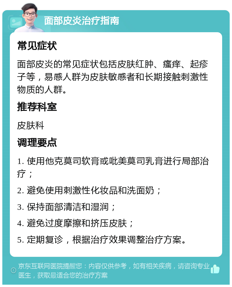 面部皮炎治疗指南 常见症状 面部皮炎的常见症状包括皮肤红肿、瘙痒、起疹子等，易感人群为皮肤敏感者和长期接触刺激性物质的人群。 推荐科室 皮肤科 调理要点 1. 使用他克莫司软膏或吡美莫司乳膏进行局部治疗； 2. 避免使用刺激性化妆品和洗面奶； 3. 保持面部清洁和湿润； 4. 避免过度摩擦和挤压皮肤； 5. 定期复诊，根据治疗效果调整治疗方案。