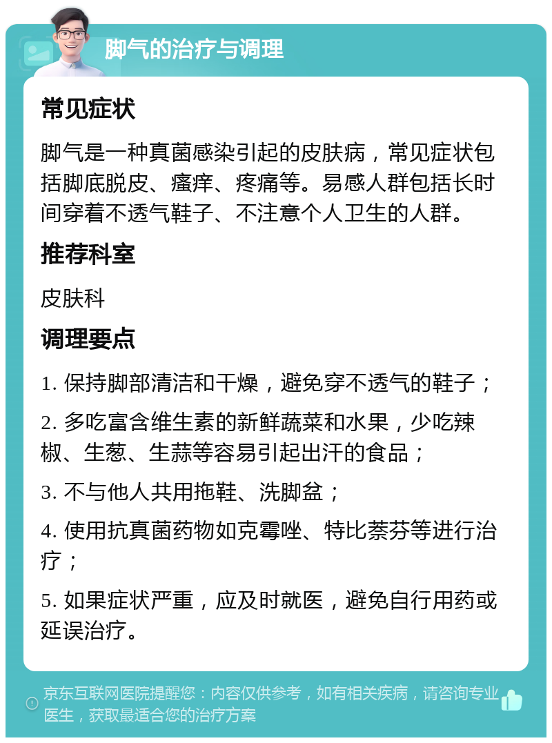 脚气的治疗与调理 常见症状 脚气是一种真菌感染引起的皮肤病，常见症状包括脚底脱皮、瘙痒、疼痛等。易感人群包括长时间穿着不透气鞋子、不注意个人卫生的人群。 推荐科室 皮肤科 调理要点 1. 保持脚部清洁和干燥，避免穿不透气的鞋子； 2. 多吃富含维生素的新鲜蔬菜和水果，少吃辣椒、生葱、生蒜等容易引起出汗的食品； 3. 不与他人共用拖鞋、洗脚盆； 4. 使用抗真菌药物如克霉唑、特比萘芬等进行治疗； 5. 如果症状严重，应及时就医，避免自行用药或延误治疗。