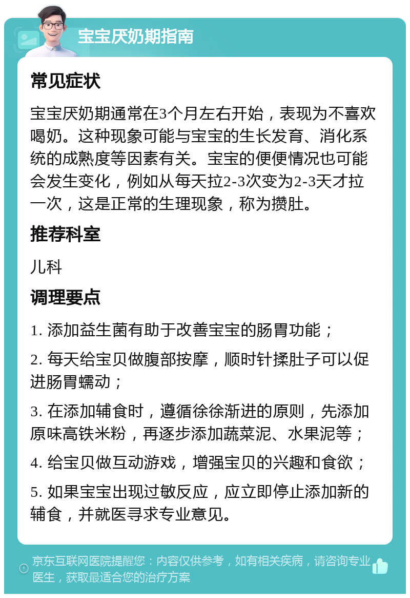 宝宝厌奶期指南 常见症状 宝宝厌奶期通常在3个月左右开始，表现为不喜欢喝奶。这种现象可能与宝宝的生长发育、消化系统的成熟度等因素有关。宝宝的便便情况也可能会发生变化，例如从每天拉2-3次变为2-3天才拉一次，这是正常的生理现象，称为攒肚。 推荐科室 儿科 调理要点 1. 添加益生菌有助于改善宝宝的肠胃功能； 2. 每天给宝贝做腹部按摩，顺时针揉肚子可以促进肠胃蠕动； 3. 在添加辅食时，遵循徐徐渐进的原则，先添加原味高铁米粉，再逐步添加蔬菜泥、水果泥等； 4. 给宝贝做互动游戏，增强宝贝的兴趣和食欲； 5. 如果宝宝出现过敏反应，应立即停止添加新的辅食，并就医寻求专业意见。