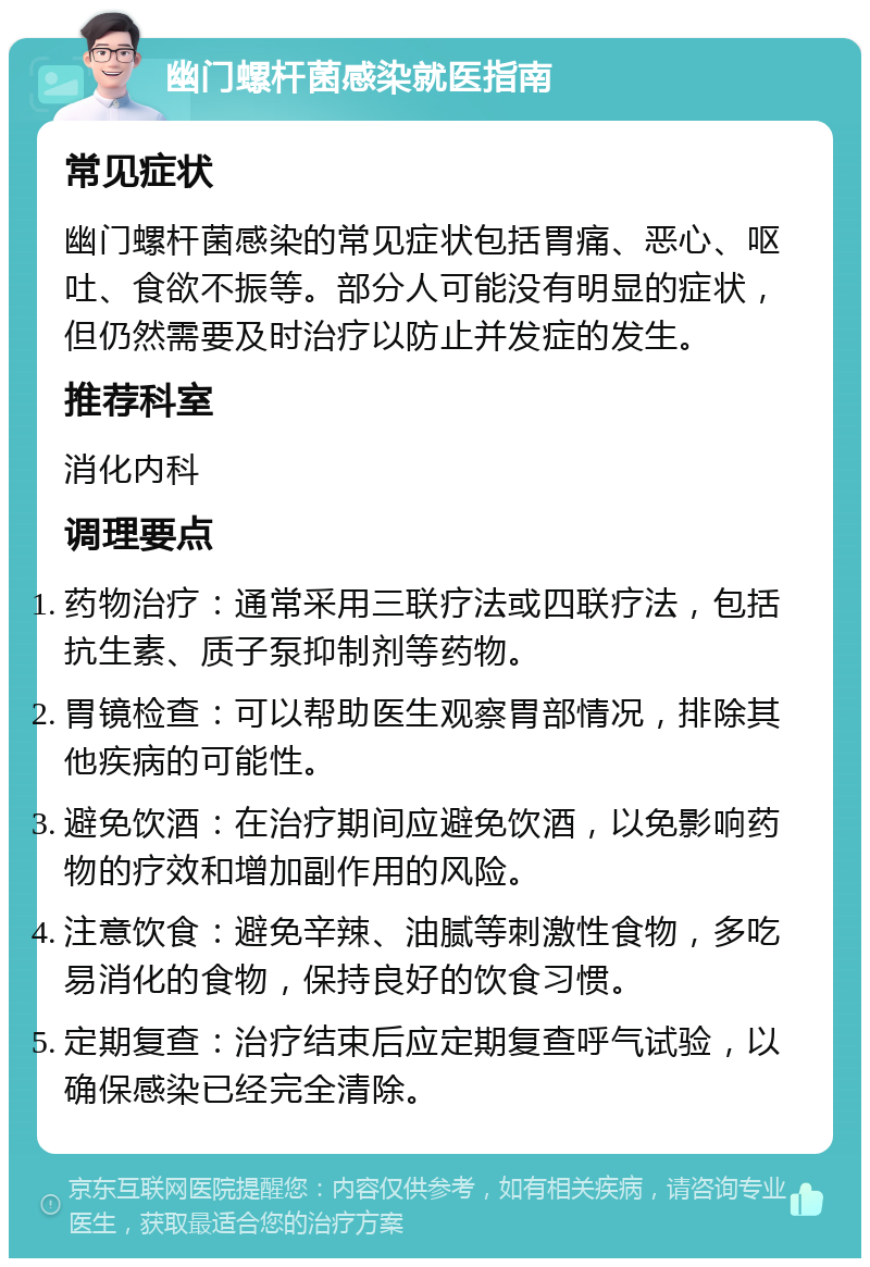 幽门螺杆菌感染就医指南 常见症状 幽门螺杆菌感染的常见症状包括胃痛、恶心、呕吐、食欲不振等。部分人可能没有明显的症状，但仍然需要及时治疗以防止并发症的发生。 推荐科室 消化内科 调理要点 药物治疗：通常采用三联疗法或四联疗法，包括抗生素、质子泵抑制剂等药物。 胃镜检查：可以帮助医生观察胃部情况，排除其他疾病的可能性。 避免饮酒：在治疗期间应避免饮酒，以免影响药物的疗效和增加副作用的风险。 注意饮食：避免辛辣、油腻等刺激性食物，多吃易消化的食物，保持良好的饮食习惯。 定期复查：治疗结束后应定期复查呼气试验，以确保感染已经完全清除。