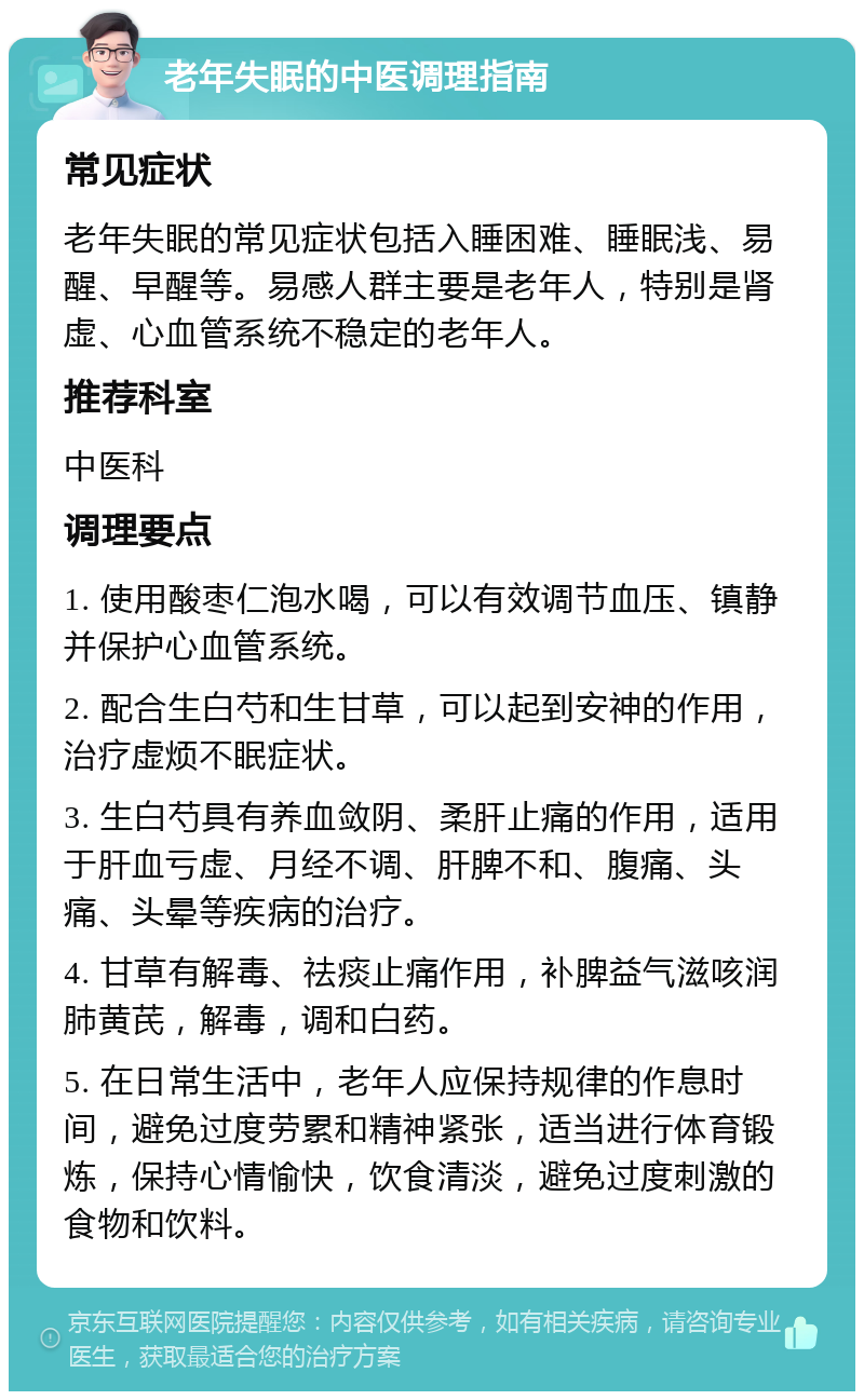 老年失眠的中医调理指南 常见症状 老年失眠的常见症状包括入睡困难、睡眠浅、易醒、早醒等。易感人群主要是老年人，特别是肾虚、心血管系统不稳定的老年人。 推荐科室 中医科 调理要点 1. 使用酸枣仁泡水喝，可以有效调节血压、镇静并保护心血管系统。 2. 配合生白芍和生甘草，可以起到安神的作用，治疗虚烦不眠症状。 3. 生白芍具有养血敛阴、柔肝止痛的作用，适用于肝血亏虚、月经不调、肝脾不和、腹痛、头痛、头晕等疾病的治疗。 4. 甘草有解毒、祛痰止痛作用，补脾益气滋咳润肺黄芪，解毒，调和白药。 5. 在日常生活中，老年人应保持规律的作息时间，避免过度劳累和精神紧张，适当进行体育锻炼，保持心情愉快，饮食清淡，避免过度刺激的食物和饮料。