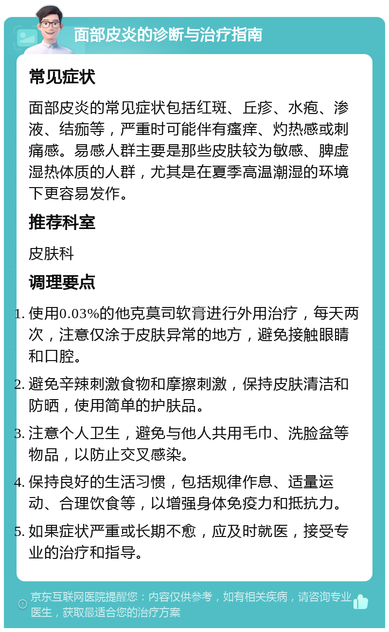 面部皮炎的诊断与治疗指南 常见症状 面部皮炎的常见症状包括红斑、丘疹、水疱、渗液、结痂等，严重时可能伴有瘙痒、灼热感或刺痛感。易感人群主要是那些皮肤较为敏感、脾虚湿热体质的人群，尤其是在夏季高温潮湿的环境下更容易发作。 推荐科室 皮肤科 调理要点 使用0.03%的他克莫司软膏进行外用治疗，每天两次，注意仅涂于皮肤异常的地方，避免接触眼睛和口腔。 避免辛辣刺激食物和摩擦刺激，保持皮肤清洁和防晒，使用简单的护肤品。 注意个人卫生，避免与他人共用毛巾、洗脸盆等物品，以防止交叉感染。 保持良好的生活习惯，包括规律作息、适量运动、合理饮食等，以增强身体免疫力和抵抗力。 如果症状严重或长期不愈，应及时就医，接受专业的治疗和指导。