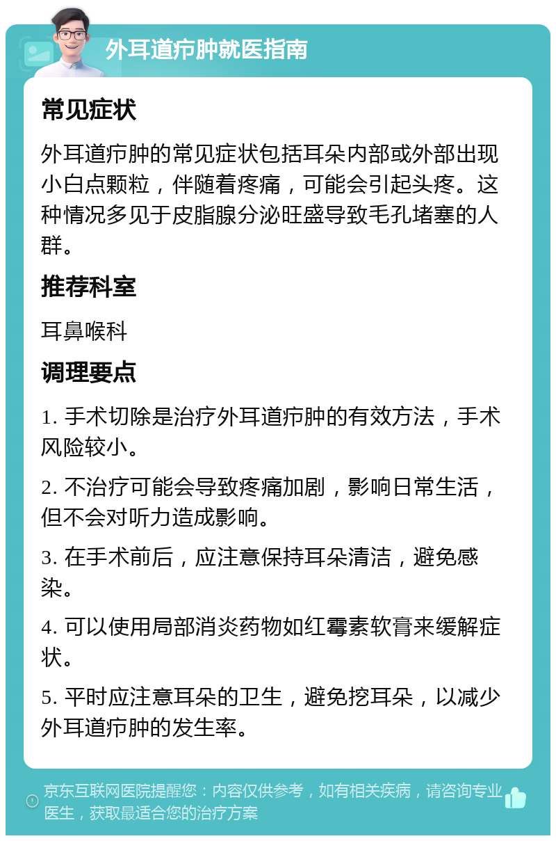 外耳道疖肿就医指南 常见症状 外耳道疖肿的常见症状包括耳朵内部或外部出现小白点颗粒，伴随着疼痛，可能会引起头疼。这种情况多见于皮脂腺分泌旺盛导致毛孔堵塞的人群。 推荐科室 耳鼻喉科 调理要点 1. 手术切除是治疗外耳道疖肿的有效方法，手术风险较小。 2. 不治疗可能会导致疼痛加剧，影响日常生活，但不会对听力造成影响。 3. 在手术前后，应注意保持耳朵清洁，避免感染。 4. 可以使用局部消炎药物如红霉素软膏来缓解症状。 5. 平时应注意耳朵的卫生，避免挖耳朵，以减少外耳道疖肿的发生率。