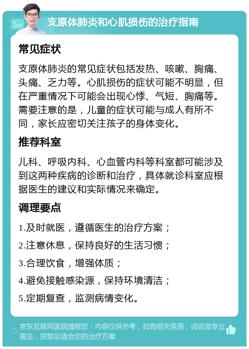 支原体肺炎和心肌损伤的治疗指南 常见症状 支原体肺炎的常见症状包括发热、咳嗽、胸痛、头痛、乏力等。心肌损伤的症状可能不明显，但在严重情况下可能会出现心悸、气短、胸痛等。需要注意的是，儿童的症状可能与成人有所不同，家长应密切关注孩子的身体变化。 推荐科室 儿科、呼吸内科、心血管内科等科室都可能涉及到这两种疾病的诊断和治疗，具体就诊科室应根据医生的建议和实际情况来确定。 调理要点 1.及时就医，遵循医生的治疗方案； 2.注意休息，保持良好的生活习惯； 3.合理饮食，增强体质； 4.避免接触感染源，保持环境清洁； 5.定期复查，监测病情变化。