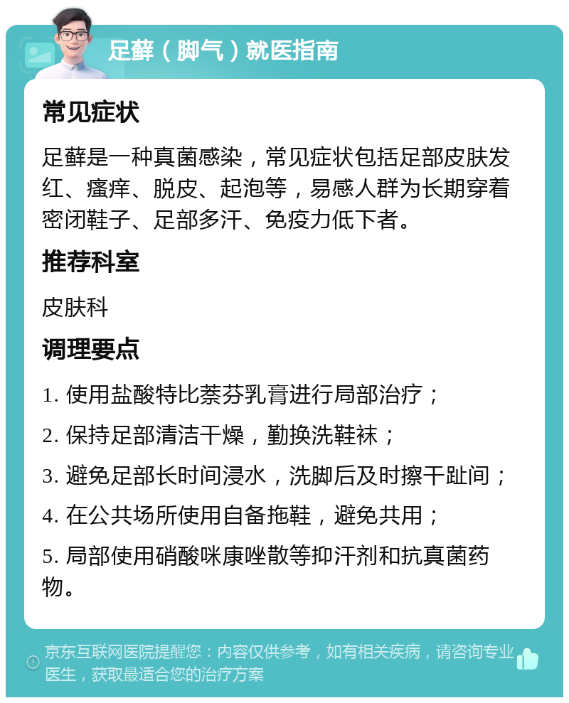 足藓（脚气）就医指南 常见症状 足藓是一种真菌感染，常见症状包括足部皮肤发红、瘙痒、脱皮、起泡等，易感人群为长期穿着密闭鞋子、足部多汗、免疫力低下者。 推荐科室 皮肤科 调理要点 1. 使用盐酸特比萘芬乳膏进行局部治疗； 2. 保持足部清洁干燥，勤换洗鞋袜； 3. 避免足部长时间浸水，洗脚后及时擦干趾间； 4. 在公共场所使用自备拖鞋，避免共用； 5. 局部使用硝酸咪康唑散等抑汗剂和抗真菌药物。