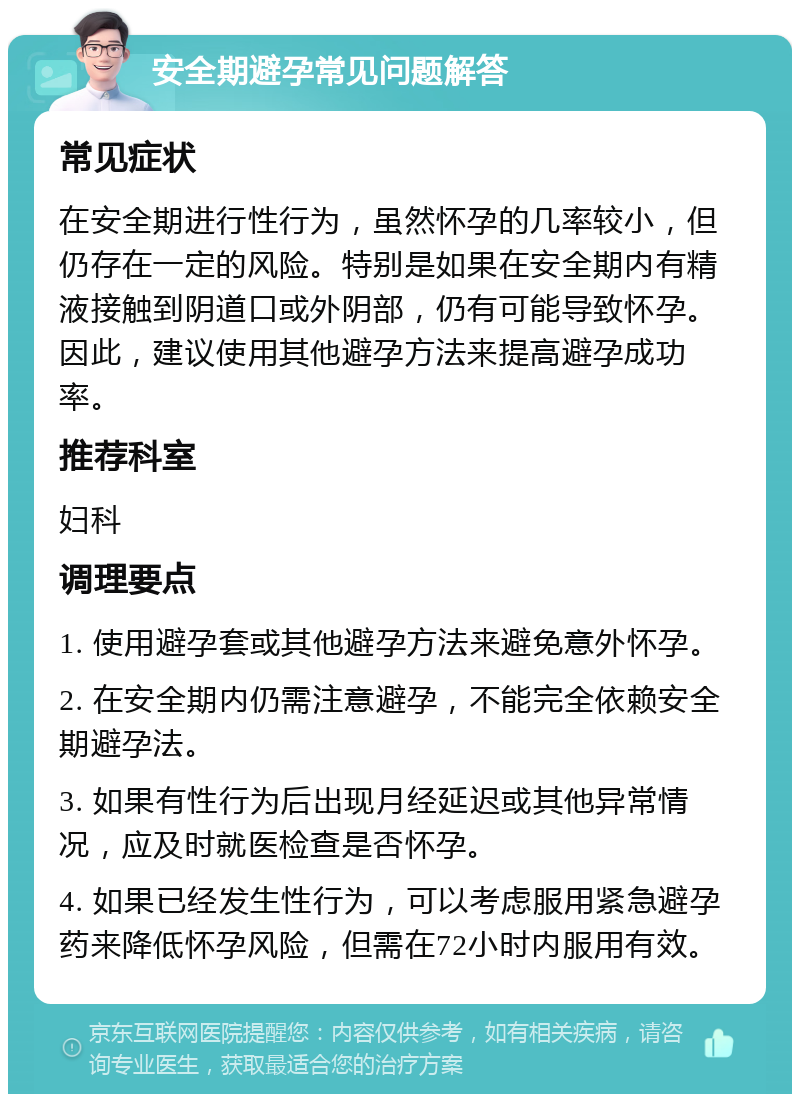 安全期避孕常见问题解答 常见症状 在安全期进行性行为，虽然怀孕的几率较小，但仍存在一定的风险。特别是如果在安全期内有精液接触到阴道口或外阴部，仍有可能导致怀孕。因此，建议使用其他避孕方法来提高避孕成功率。 推荐科室 妇科 调理要点 1. 使用避孕套或其他避孕方法来避免意外怀孕。 2. 在安全期内仍需注意避孕，不能完全依赖安全期避孕法。 3. 如果有性行为后出现月经延迟或其他异常情况，应及时就医检查是否怀孕。 4. 如果已经发生性行为，可以考虑服用紧急避孕药来降低怀孕风险，但需在72小时内服用有效。