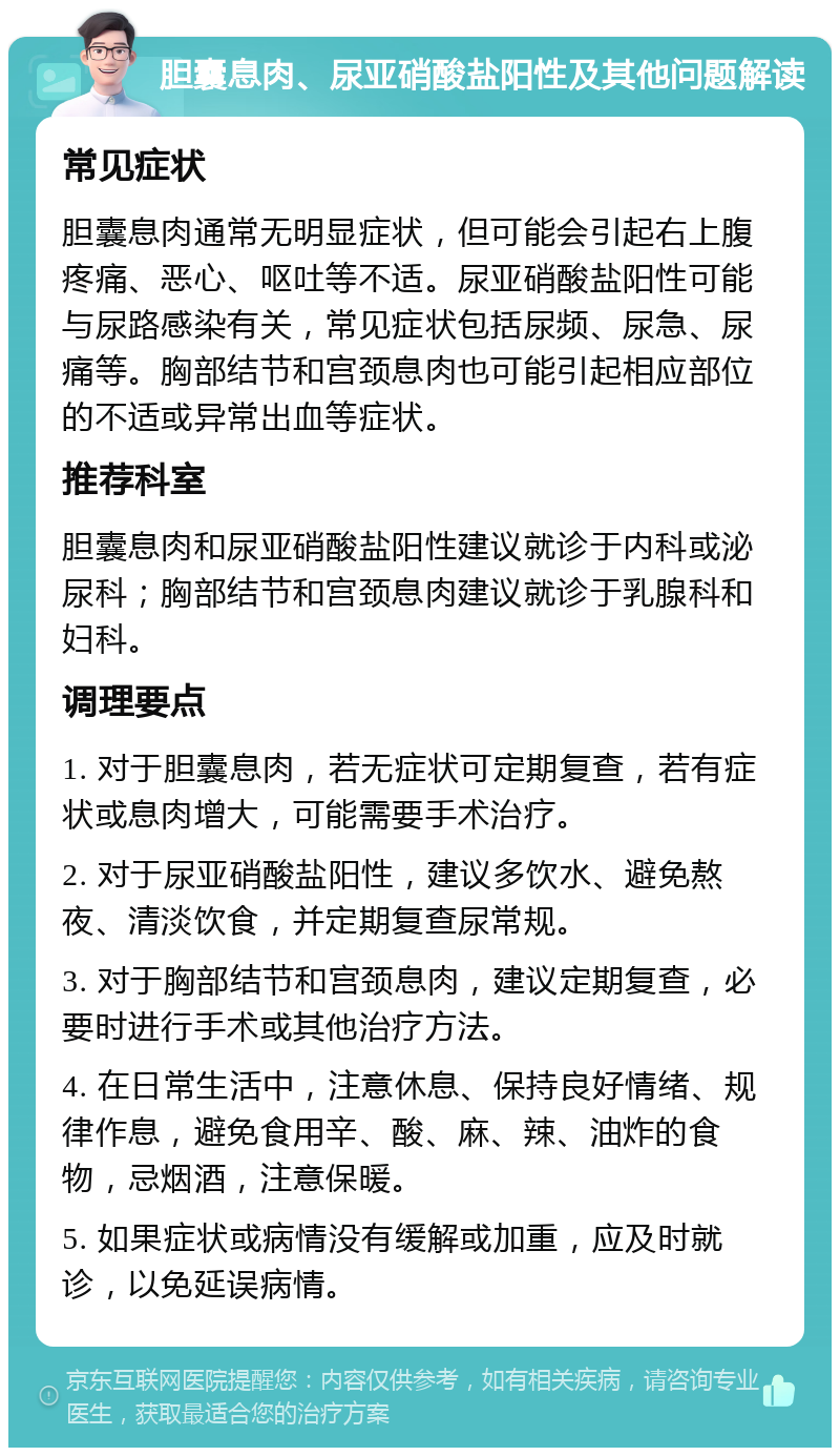 胆囊息肉、尿亚硝酸盐阳性及其他问题解读 常见症状 胆囊息肉通常无明显症状，但可能会引起右上腹疼痛、恶心、呕吐等不适。尿亚硝酸盐阳性可能与尿路感染有关，常见症状包括尿频、尿急、尿痛等。胸部结节和宫颈息肉也可能引起相应部位的不适或异常出血等症状。 推荐科室 胆囊息肉和尿亚硝酸盐阳性建议就诊于内科或泌尿科；胸部结节和宫颈息肉建议就诊于乳腺科和妇科。 调理要点 1. 对于胆囊息肉，若无症状可定期复查，若有症状或息肉增大，可能需要手术治疗。 2. 对于尿亚硝酸盐阳性，建议多饮水、避免熬夜、清淡饮食，并定期复查尿常规。 3. 对于胸部结节和宫颈息肉，建议定期复查，必要时进行手术或其他治疗方法。 4. 在日常生活中，注意休息、保持良好情绪、规律作息，避免食用辛、酸、麻、辣、油炸的食物，忌烟酒，注意保暖。 5. 如果症状或病情没有缓解或加重，应及时就诊，以免延误病情。