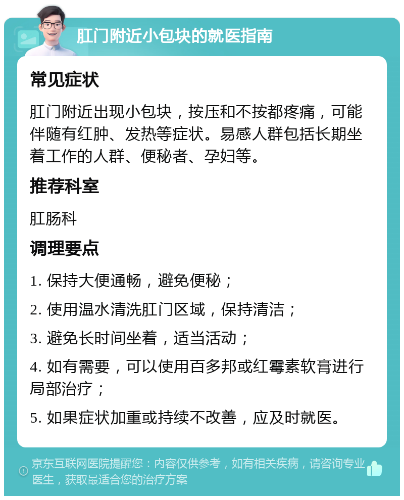 肛门附近小包块的就医指南 常见症状 肛门附近出现小包块，按压和不按都疼痛，可能伴随有红肿、发热等症状。易感人群包括长期坐着工作的人群、便秘者、孕妇等。 推荐科室 肛肠科 调理要点 1. 保持大便通畅，避免便秘； 2. 使用温水清洗肛门区域，保持清洁； 3. 避免长时间坐着，适当活动； 4. 如有需要，可以使用百多邦或红霉素软膏进行局部治疗； 5. 如果症状加重或持续不改善，应及时就医。