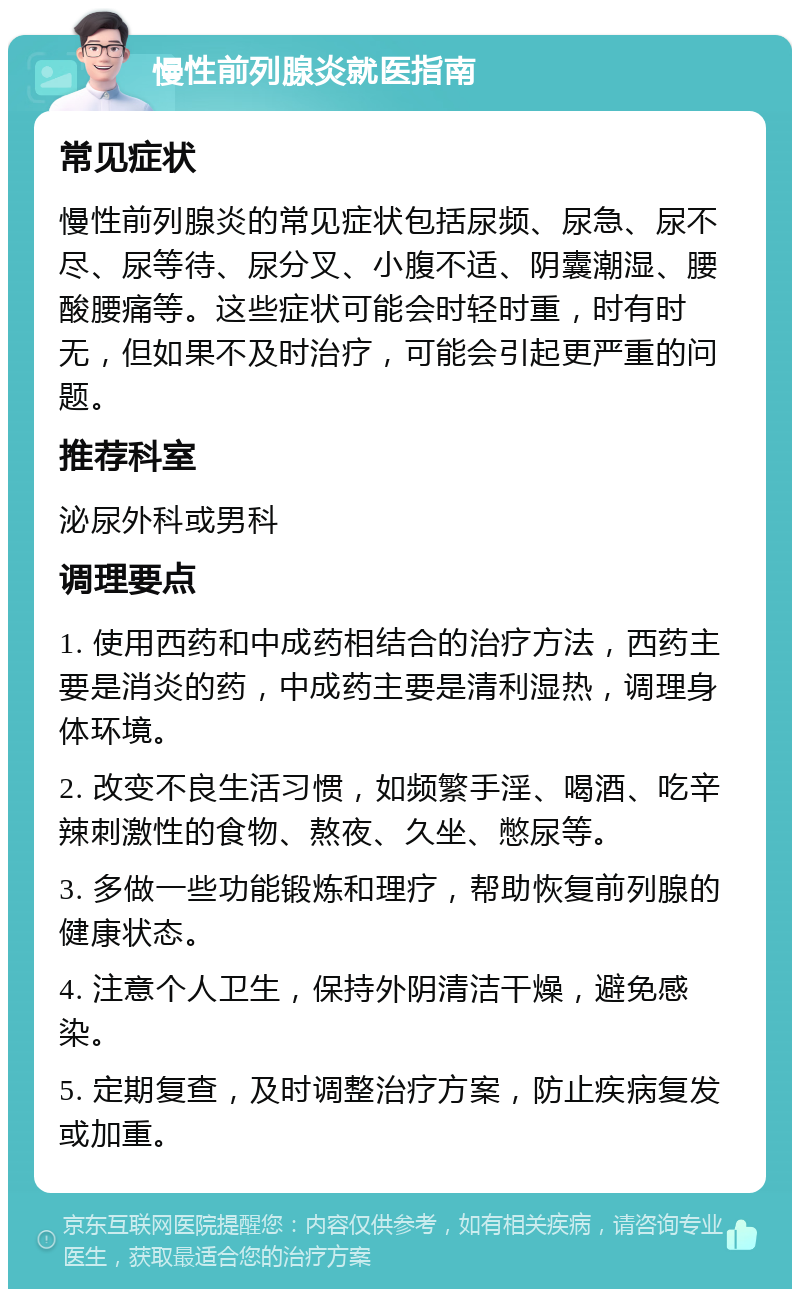 慢性前列腺炎就医指南 常见症状 慢性前列腺炎的常见症状包括尿频、尿急、尿不尽、尿等待、尿分叉、小腹不适、阴囊潮湿、腰酸腰痛等。这些症状可能会时轻时重，时有时无，但如果不及时治疗，可能会引起更严重的问题。 推荐科室 泌尿外科或男科 调理要点 1. 使用西药和中成药相结合的治疗方法，西药主要是消炎的药，中成药主要是清利湿热，调理身体环境。 2. 改变不良生活习惯，如频繁手淫、喝酒、吃辛辣刺激性的食物、熬夜、久坐、憋尿等。 3. 多做一些功能锻炼和理疗，帮助恢复前列腺的健康状态。 4. 注意个人卫生，保持外阴清洁干燥，避免感染。 5. 定期复查，及时调整治疗方案，防止疾病复发或加重。