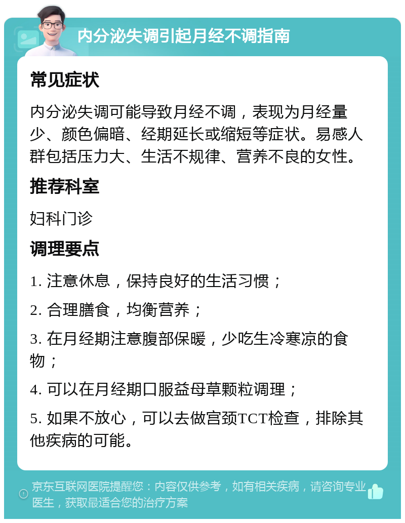 内分泌失调引起月经不调指南 常见症状 内分泌失调可能导致月经不调，表现为月经量少、颜色偏暗、经期延长或缩短等症状。易感人群包括压力大、生活不规律、营养不良的女性。 推荐科室 妇科门诊 调理要点 1. 注意休息，保持良好的生活习惯； 2. 合理膳食，均衡营养； 3. 在月经期注意腹部保暖，少吃生冷寒凉的食物； 4. 可以在月经期口服益母草颗粒调理； 5. 如果不放心，可以去做宫颈TCT检查，排除其他疾病的可能。