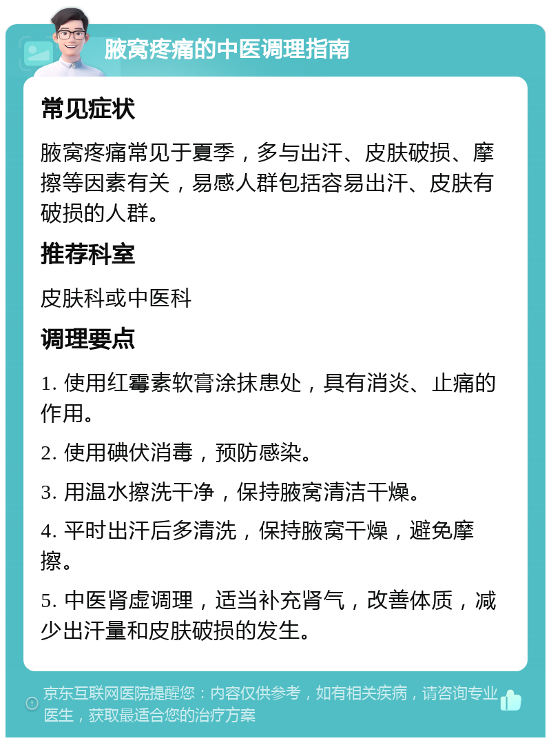 腋窝疼痛的中医调理指南 常见症状 腋窝疼痛常见于夏季，多与出汗、皮肤破损、摩擦等因素有关，易感人群包括容易出汗、皮肤有破损的人群。 推荐科室 皮肤科或中医科 调理要点 1. 使用红霉素软膏涂抹患处，具有消炎、止痛的作用。 2. 使用碘伏消毒，预防感染。 3. 用温水擦洗干净，保持腋窝清洁干燥。 4. 平时出汗后多清洗，保持腋窝干燥，避免摩擦。 5. 中医肾虚调理，适当补充肾气，改善体质，减少出汗量和皮肤破损的发生。