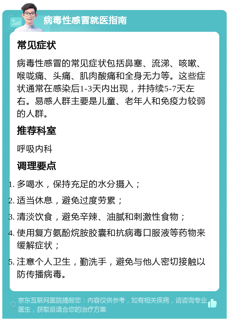 病毒性感冒就医指南 常见症状 病毒性感冒的常见症状包括鼻塞、流涕、咳嗽、喉咙痛、头痛、肌肉酸痛和全身无力等。这些症状通常在感染后1-3天内出现，并持续5-7天左右。易感人群主要是儿童、老年人和免疫力较弱的人群。 推荐科室 呼吸内科 调理要点 多喝水，保持充足的水分摄入； 适当休息，避免过度劳累； 清淡饮食，避免辛辣、油腻和刺激性食物； 使用复方氨酚烷胺胶囊和抗病毒口服液等药物来缓解症状； 注意个人卫生，勤洗手，避免与他人密切接触以防传播病毒。