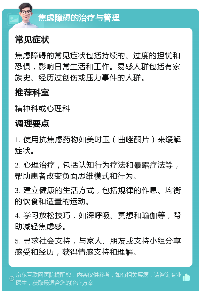 焦虑障碍的治疗与管理 常见症状 焦虑障碍的常见症状包括持续的、过度的担忧和恐惧，影响日常生活和工作。易感人群包括有家族史、经历过创伤或压力事件的人群。 推荐科室 精神科或心理科 调理要点 1. 使用抗焦虑药物如美时玉（曲唑酮片）来缓解症状。 2. 心理治疗，包括认知行为疗法和暴露疗法等，帮助患者改变负面思维模式和行为。 3. 建立健康的生活方式，包括规律的作息、均衡的饮食和适量的运动。 4. 学习放松技巧，如深呼吸、冥想和瑜伽等，帮助减轻焦虑感。 5. 寻求社会支持，与家人、朋友或支持小组分享感受和经历，获得情感支持和理解。