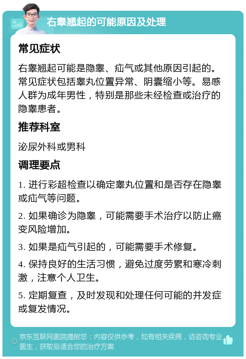 右睾翘起的可能原因及处理 常见症状 右睾翘起可能是隐睾、疝气或其他原因引起的。常见症状包括睾丸位置异常、阴囊缩小等。易感人群为成年男性，特别是那些未经检查或治疗的隐睾患者。 推荐科室 泌尿外科或男科 调理要点 1. 进行彩超检查以确定睾丸位置和是否存在隐睾或疝气等问题。 2. 如果确诊为隐睾，可能需要手术治疗以防止癌变风险增加。 3. 如果是疝气引起的，可能需要手术修复。 4. 保持良好的生活习惯，避免过度劳累和寒冷刺激，注意个人卫生。 5. 定期复查，及时发现和处理任何可能的并发症或复发情况。