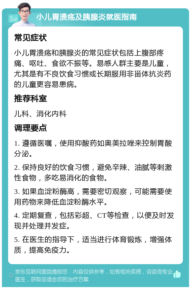 小儿胃溃疡及胰腺炎就医指南 常见症状 小儿胃溃疡和胰腺炎的常见症状包括上腹部疼痛、呕吐、食欲不振等。易感人群主要是儿童，尤其是有不良饮食习惯或长期服用非甾体抗炎药的儿童更容易患病。 推荐科室 儿科、消化内科 调理要点 1. 遵循医嘱，使用抑酸药如奥美拉唑来控制胃酸分泌。 2. 保持良好的饮食习惯，避免辛辣、油腻等刺激性食物，多吃易消化的食物。 3. 如果血淀粉酶高，需要密切观察，可能需要使用药物来降低血淀粉酶水平。 4. 定期复查，包括彩超、CT等检查，以便及时发现并处理并发症。 5. 在医生的指导下，适当进行体育锻炼，增强体质，提高免疫力。