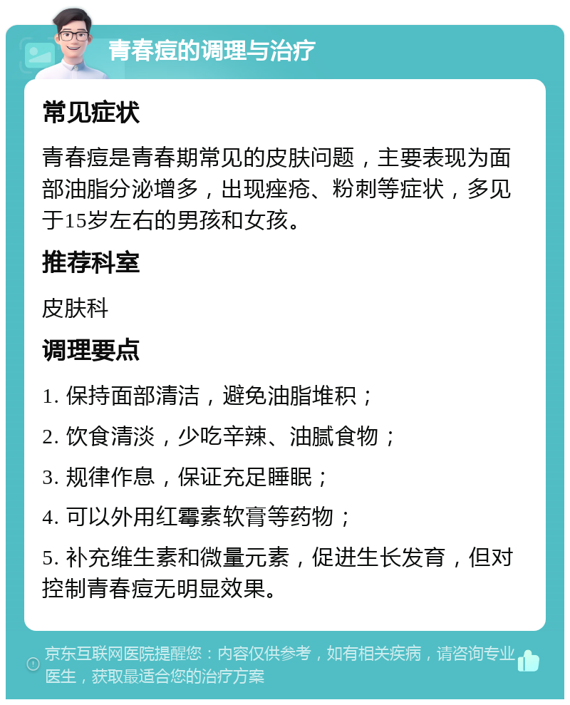 青春痘的调理与治疗 常见症状 青春痘是青春期常见的皮肤问题，主要表现为面部油脂分泌增多，出现痤疮、粉刺等症状，多见于15岁左右的男孩和女孩。 推荐科室 皮肤科 调理要点 1. 保持面部清洁，避免油脂堆积； 2. 饮食清淡，少吃辛辣、油腻食物； 3. 规律作息，保证充足睡眠； 4. 可以外用红霉素软膏等药物； 5. 补充维生素和微量元素，促进生长发育，但对控制青春痘无明显效果。