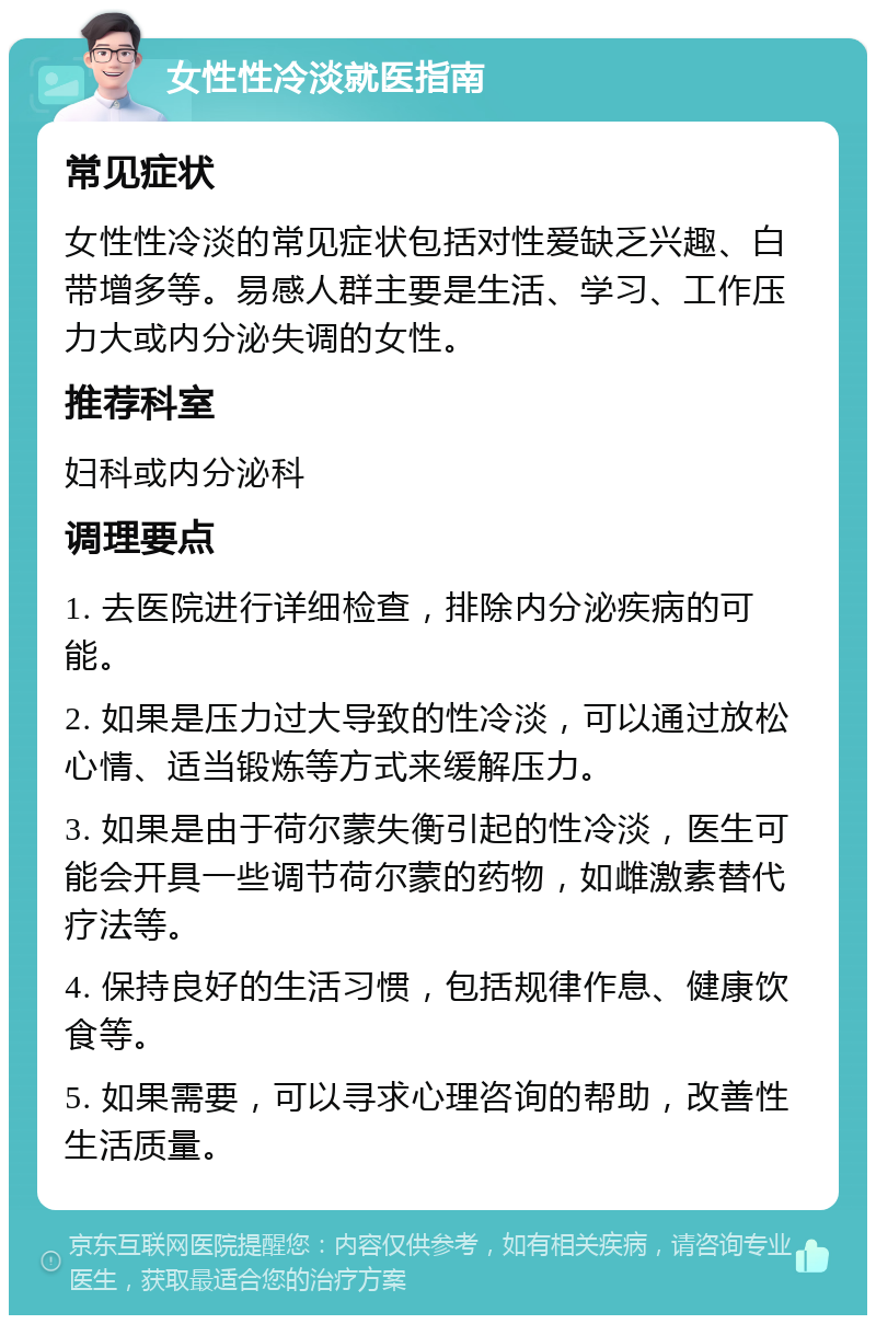 女性性冷淡就医指南 常见症状 女性性冷淡的常见症状包括对性爱缺乏兴趣、白带增多等。易感人群主要是生活、学习、工作压力大或内分泌失调的女性。 推荐科室 妇科或内分泌科 调理要点 1. 去医院进行详细检查，排除内分泌疾病的可能。 2. 如果是压力过大导致的性冷淡，可以通过放松心情、适当锻炼等方式来缓解压力。 3. 如果是由于荷尔蒙失衡引起的性冷淡，医生可能会开具一些调节荷尔蒙的药物，如雌激素替代疗法等。 4. 保持良好的生活习惯，包括规律作息、健康饮食等。 5. 如果需要，可以寻求心理咨询的帮助，改善性生活质量。