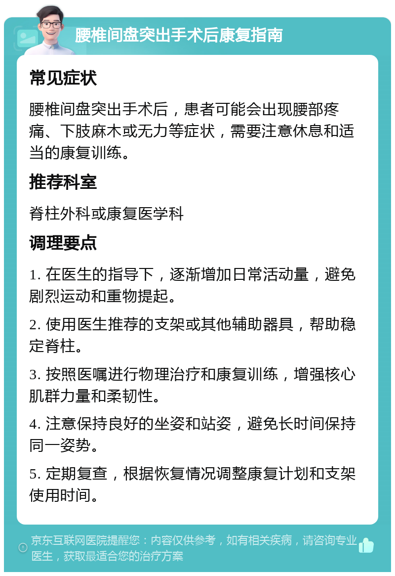 腰椎间盘突出手术后康复指南 常见症状 腰椎间盘突出手术后，患者可能会出现腰部疼痛、下肢麻木或无力等症状，需要注意休息和适当的康复训练。 推荐科室 脊柱外科或康复医学科 调理要点 1. 在医生的指导下，逐渐增加日常活动量，避免剧烈运动和重物提起。 2. 使用医生推荐的支架或其他辅助器具，帮助稳定脊柱。 3. 按照医嘱进行物理治疗和康复训练，增强核心肌群力量和柔韧性。 4. 注意保持良好的坐姿和站姿，避免长时间保持同一姿势。 5. 定期复查，根据恢复情况调整康复计划和支架使用时间。