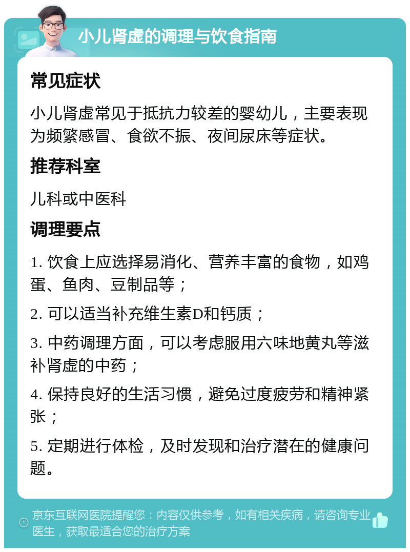 小儿肾虚的调理与饮食指南 常见症状 小儿肾虚常见于抵抗力较差的婴幼儿，主要表现为频繁感冒、食欲不振、夜间尿床等症状。 推荐科室 儿科或中医科 调理要点 1. 饮食上应选择易消化、营养丰富的食物，如鸡蛋、鱼肉、豆制品等； 2. 可以适当补充维生素D和钙质； 3. 中药调理方面，可以考虑服用六味地黄丸等滋补肾虚的中药； 4. 保持良好的生活习惯，避免过度疲劳和精神紧张； 5. 定期进行体检，及时发现和治疗潜在的健康问题。