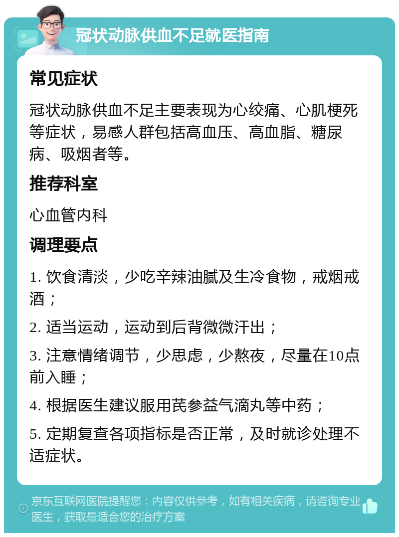 冠状动脉供血不足就医指南 常见症状 冠状动脉供血不足主要表现为心绞痛、心肌梗死等症状，易感人群包括高血压、高血脂、糖尿病、吸烟者等。 推荐科室 心血管内科 调理要点 1. 饮食清淡，少吃辛辣油腻及生冷食物，戒烟戒酒； 2. 适当运动，运动到后背微微汗出； 3. 注意情绪调节，少思虑，少熬夜，尽量在10点前入睡； 4. 根据医生建议服用芪参益气滴丸等中药； 5. 定期复查各项指标是否正常，及时就诊处理不适症状。