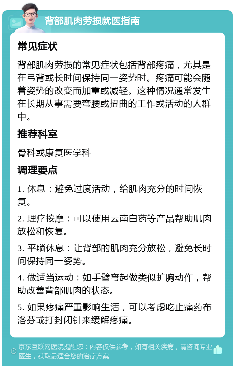 背部肌肉劳损就医指南 常见症状 背部肌肉劳损的常见症状包括背部疼痛，尤其是在弓背或长时间保持同一姿势时。疼痛可能会随着姿势的改变而加重或减轻。这种情况通常发生在长期从事需要弯腰或扭曲的工作或活动的人群中。 推荐科室 骨科或康复医学科 调理要点 1. 休息：避免过度活动，给肌肉充分的时间恢复。 2. 理疗按摩：可以使用云南白药等产品帮助肌肉放松和恢复。 3. 平躺休息：让背部的肌肉充分放松，避免长时间保持同一姿势。 4. 做适当运动：如手臂弯起做类似扩胸动作，帮助改善背部肌肉的状态。 5. 如果疼痛严重影响生活，可以考虑吃止痛药布洛芬或打封闭针来缓解疼痛。