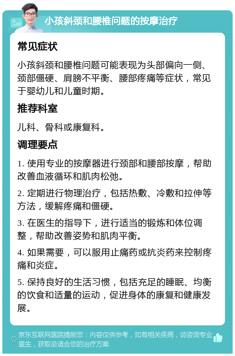 小孩斜颈和腰椎问题的按摩治疗 常见症状 小孩斜颈和腰椎问题可能表现为头部偏向一侧、颈部僵硬、肩膀不平衡、腰部疼痛等症状，常见于婴幼儿和儿童时期。 推荐科室 儿科、骨科或康复科。 调理要点 1. 使用专业的按摩器进行颈部和腰部按摩，帮助改善血液循环和肌肉松弛。 2. 定期进行物理治疗，包括热敷、冷敷和拉伸等方法，缓解疼痛和僵硬。 3. 在医生的指导下，进行适当的锻炼和体位调整，帮助改善姿势和肌肉平衡。 4. 如果需要，可以服用止痛药或抗炎药来控制疼痛和炎症。 5. 保持良好的生活习惯，包括充足的睡眠、均衡的饮食和适量的运动，促进身体的康复和健康发展。