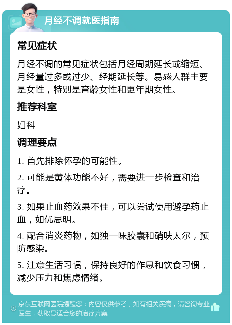 月经不调就医指南 常见症状 月经不调的常见症状包括月经周期延长或缩短、月经量过多或过少、经期延长等。易感人群主要是女性，特别是育龄女性和更年期女性。 推荐科室 妇科 调理要点 1. 首先排除怀孕的可能性。 2. 可能是黄体功能不好，需要进一步检查和治疗。 3. 如果止血药效果不佳，可以尝试使用避孕药止血，如优思明。 4. 配合消炎药物，如独一味胶囊和硝呋太尔，预防感染。 5. 注意生活习惯，保持良好的作息和饮食习惯，减少压力和焦虑情绪。