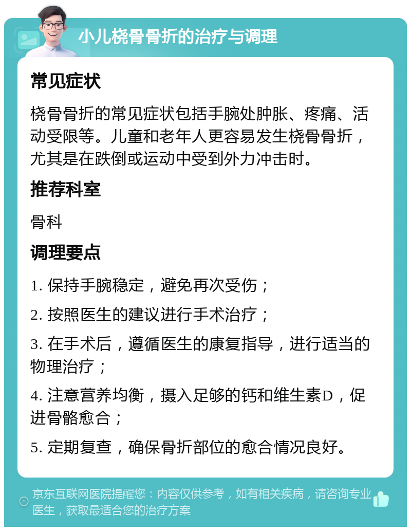 小儿桡骨骨折的治疗与调理 常见症状 桡骨骨折的常见症状包括手腕处肿胀、疼痛、活动受限等。儿童和老年人更容易发生桡骨骨折，尤其是在跌倒或运动中受到外力冲击时。 推荐科室 骨科 调理要点 1. 保持手腕稳定，避免再次受伤； 2. 按照医生的建议进行手术治疗； 3. 在手术后，遵循医生的康复指导，进行适当的物理治疗； 4. 注意营养均衡，摄入足够的钙和维生素D，促进骨骼愈合； 5. 定期复查，确保骨折部位的愈合情况良好。